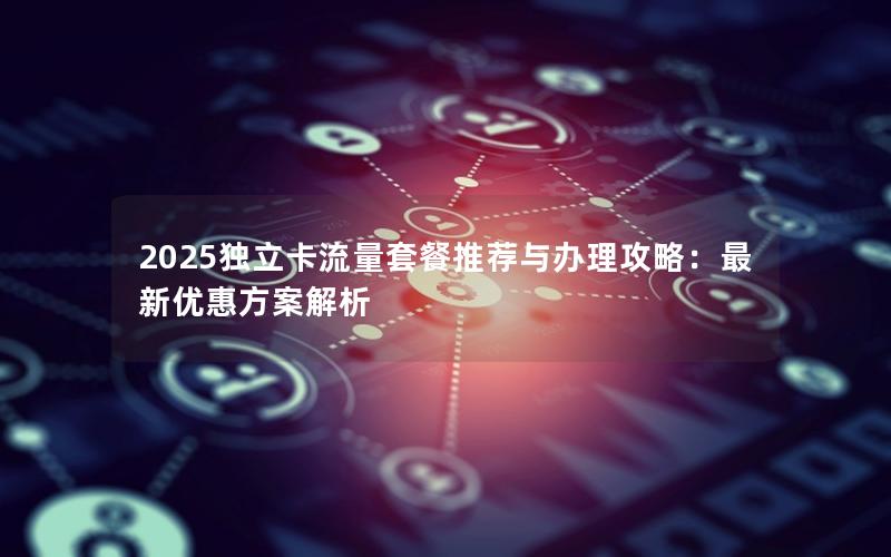 2025独立卡流量套餐推荐与办理攻略：最新优惠方案解析