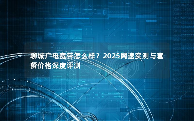 聊城广电宽带怎么样？2025网速实测与套餐价格深度评测