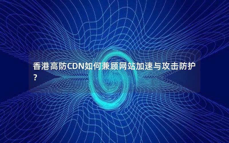 香港高防CDN如何兼顾网站加速与攻击防护？