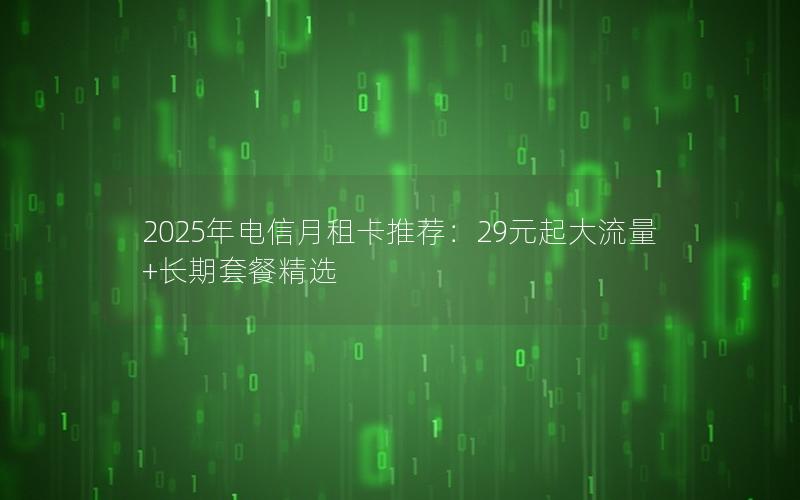 2025年电信月租卡推荐：29元起大流量+长期套餐精选