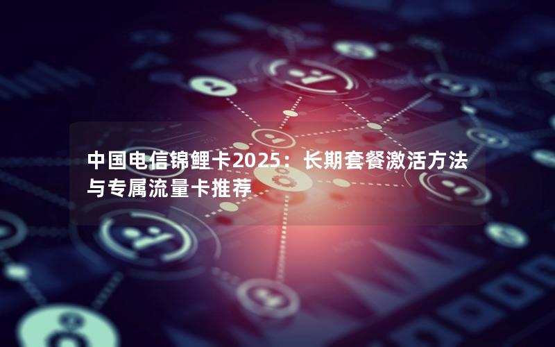 中国电信锦鲤卡2025：长期套餐激活方法与专属流量卡推荐