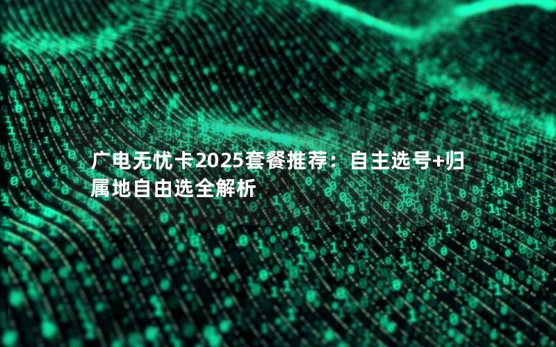 广电无忧卡2025套餐推荐：自主选号+归属地自由选全解析