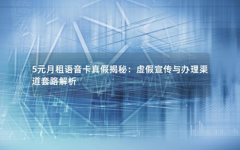 5元月租语音卡真假揭秘：虚假宣传与办理渠道套路解析