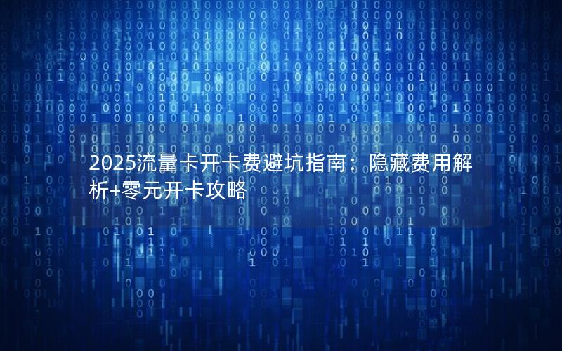 2025流量卡开卡费避坑指南：隐藏费用解析+零元开卡攻略