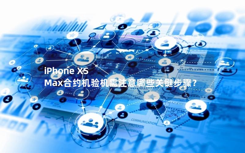 iPhone XS Max合约机验机需注意哪些关键步骤？