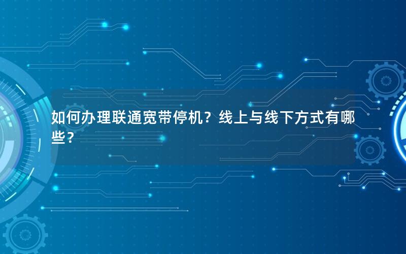 如何办理联通宽带停机？线上与线下方式有哪些？