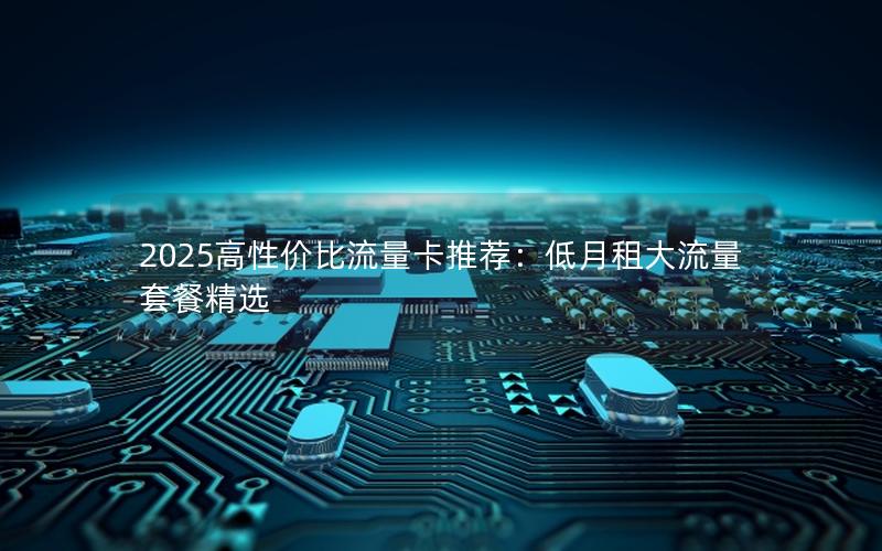 2025高性价比流量卡推荐：低月租大流量套餐精选