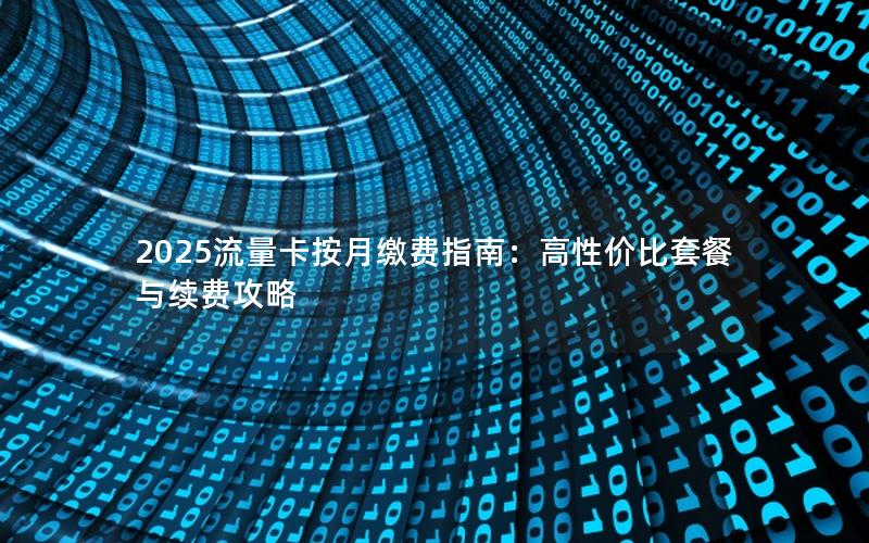 2025流量卡按月缴费指南：高性价比套餐与续费攻略