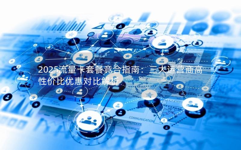 2025流量卡套餐竞合指南：三大运营商高性价比优惠对比解析