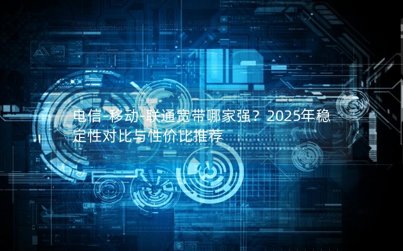 电信-移动-联通宽带哪家强？2025年稳定性对比与性价比推荐