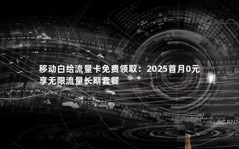 移动白给流量卡免费领取：2025首月0元享无限流量长期套餐