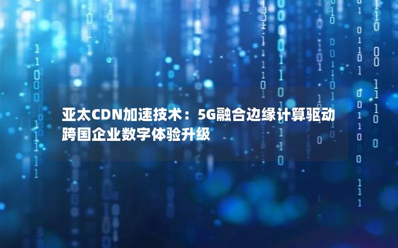 亚太CDN加速技术：5G融合边缘计算驱动跨国企业数字体验升级