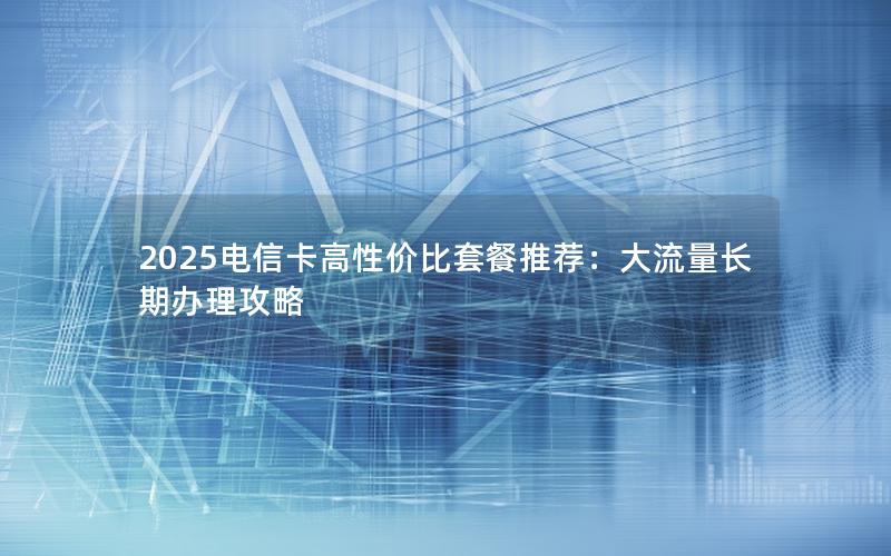 2025电信卡高性价比套餐推荐：大流量长期办理攻略