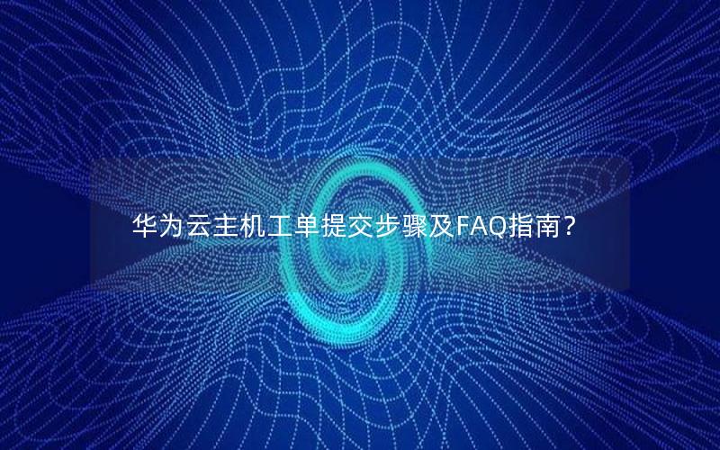 华为云主机工单提交步骤及FAQ指南？