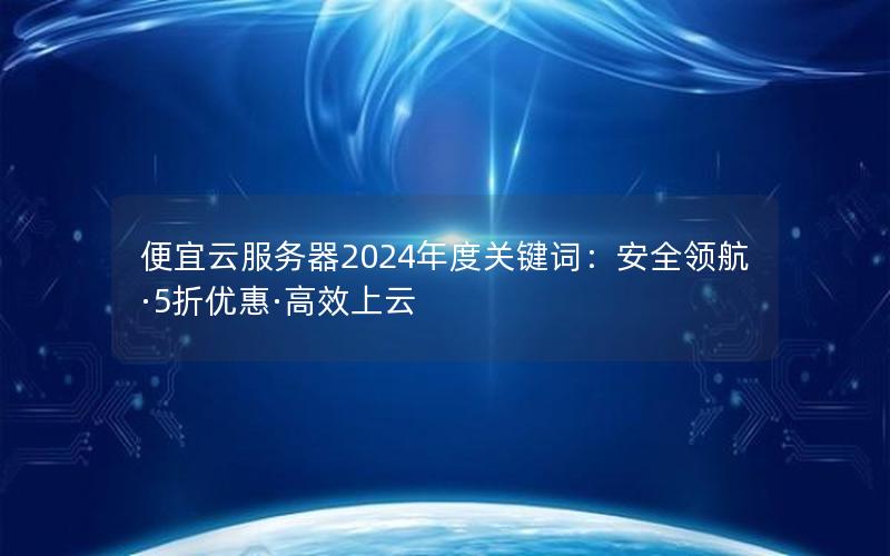 便宜云服务器2024年度关键词：安全领航·5折优惠·高效上云