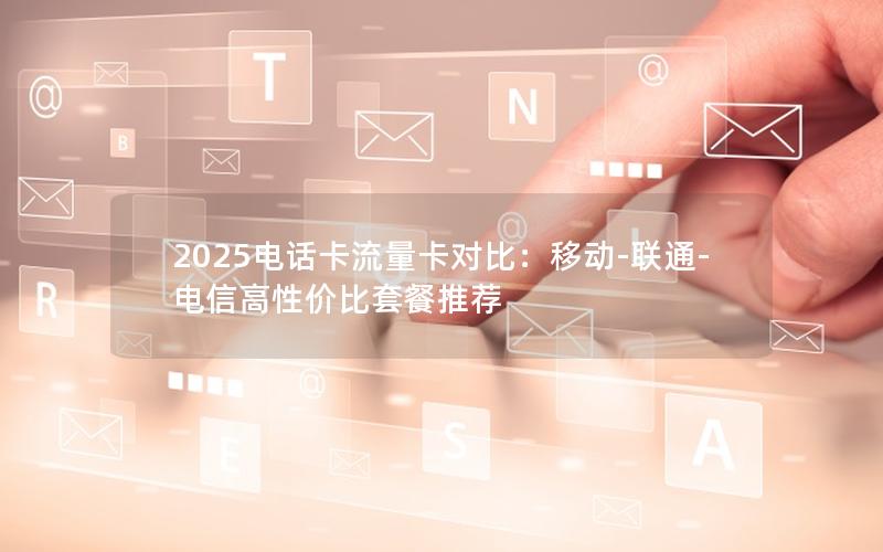 2025电话卡流量卡对比：移动-联通-电信高性价比套餐推荐