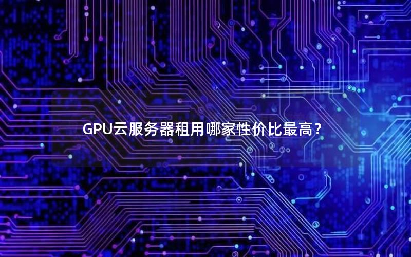 GPU云服务器租用哪家性价比最高？