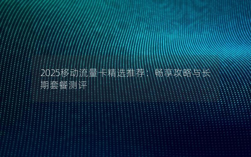 2025移动流量卡精选推荐：畅享攻略与长期套餐测评