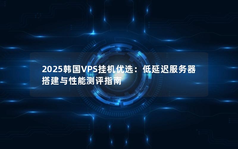 2025韩国VPS挂机优选：低延迟服务器搭建与性能测评指南