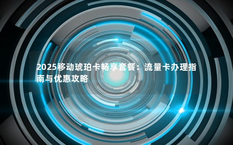 2025移动琥珀卡畅享套餐：流量卡办理指南与优惠攻略