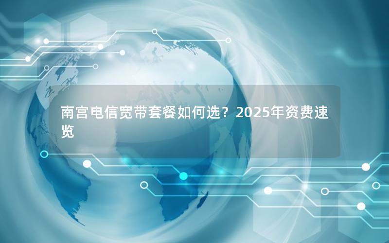 南宫电信宽带套餐如何选？2025年资费速览