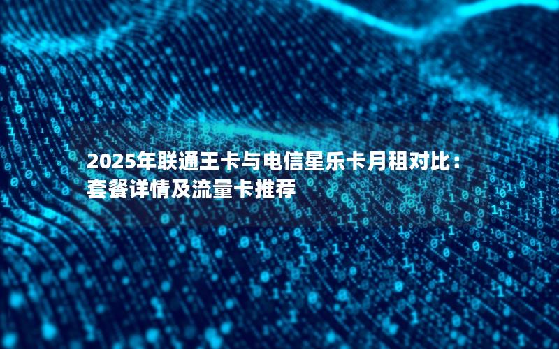 2025年联通王卡与电信星乐卡月租对比：套餐详情及流量卡推荐