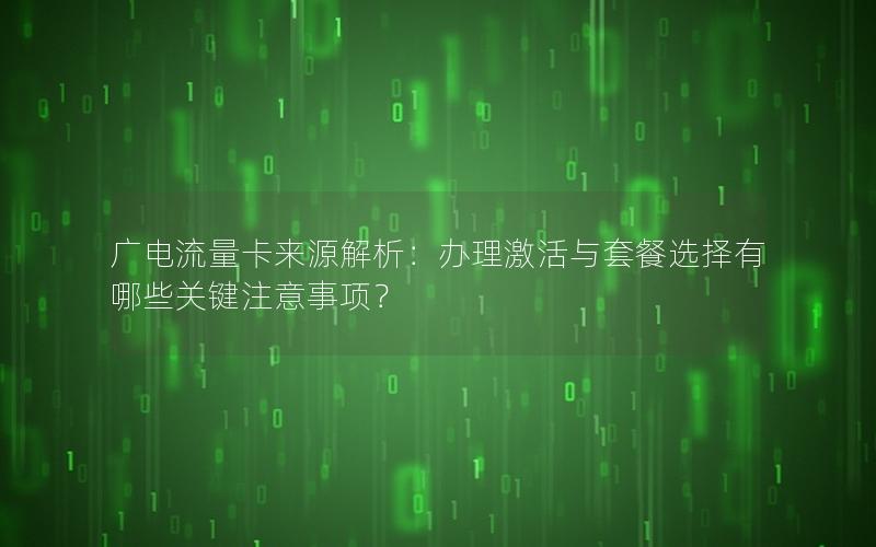 广电流量卡来源解析：办理激活与套餐选择有哪些关键注意事项？