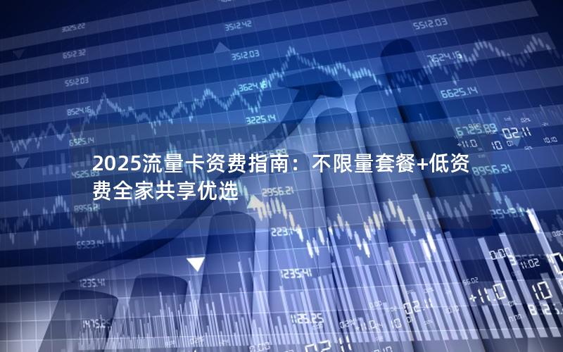 2025流量卡资费指南：不限量套餐+低资费全家共享优选