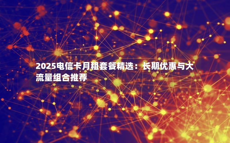 2025电信卡月租套餐精选：长期优惠与大流量组合推荐