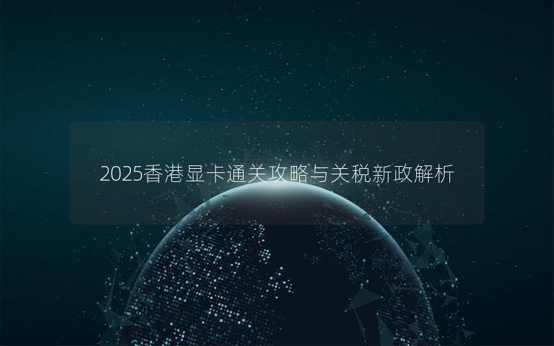 2025香港显卡通关攻略与关税新政解析