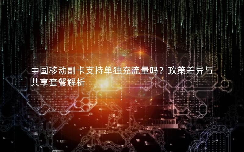 中国移动副卡支持单独充流量吗？政策差异与共享套餐解析