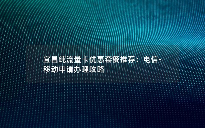 宜昌纯流量卡优惠套餐推荐：电信-移动申请办理攻略