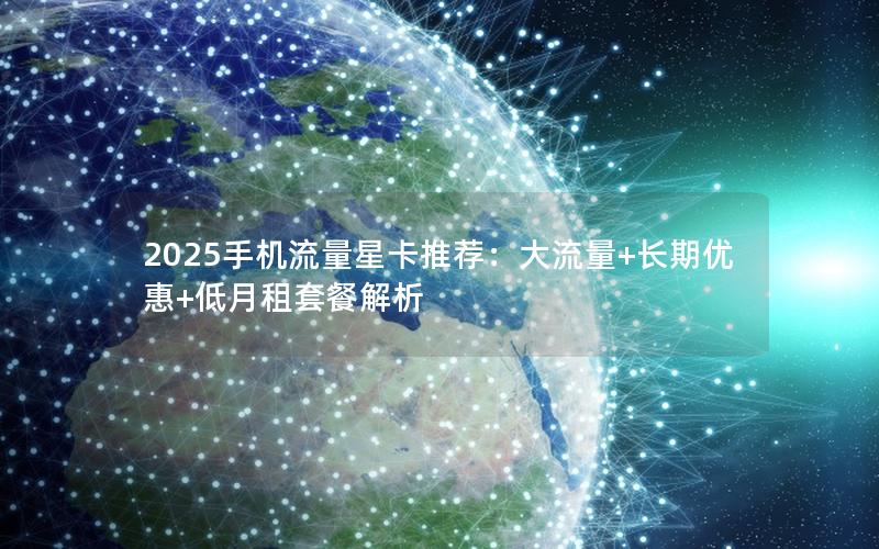 2025手机流量星卡推荐：大流量+长期优惠+低月租套餐解析