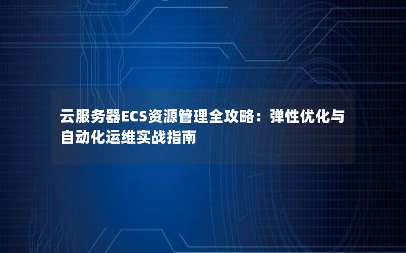 云服务器ECS资源管理全攻略：弹性优化与自动化运维实战指南