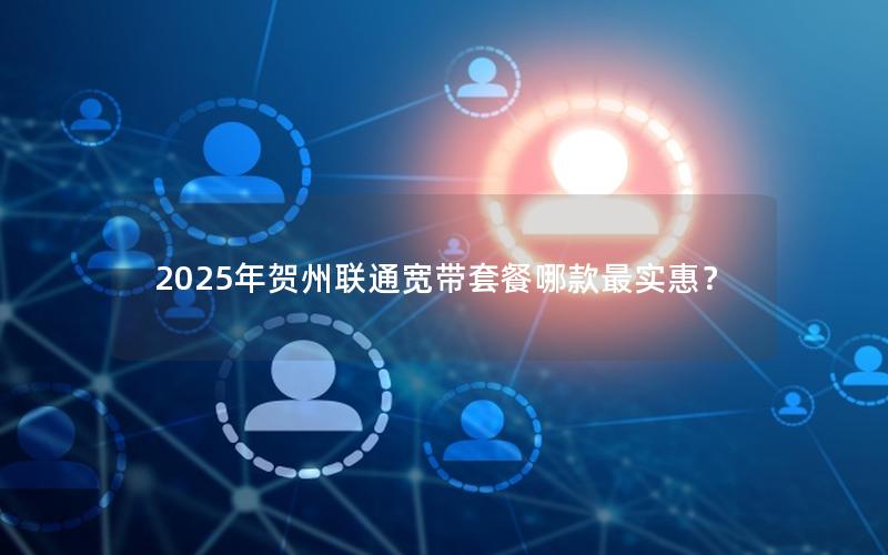 2025年贺州联通宽带套餐哪款最实惠？