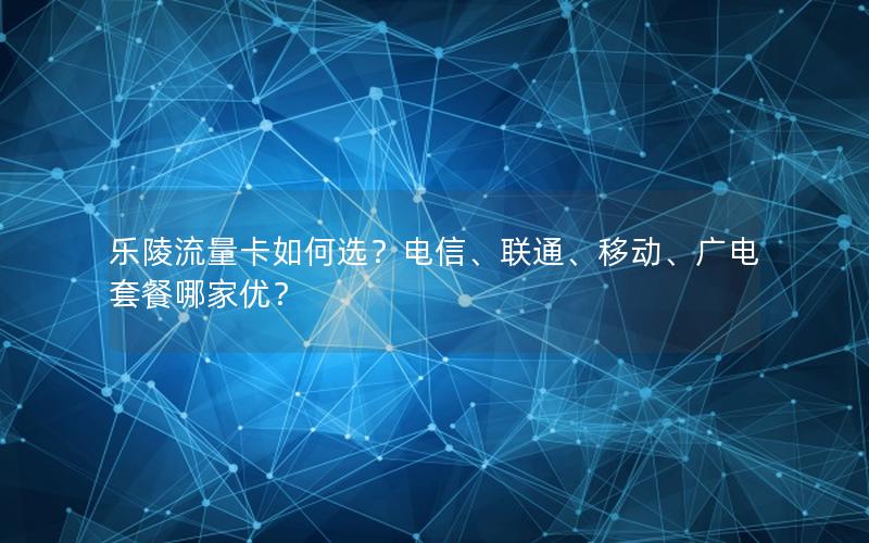 乐陵流量卡如何选？电信、联通、移动、广电套餐哪家优？