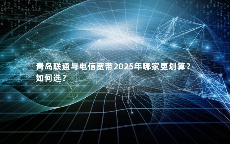 青岛联通与电信宽带2025年哪家更划算？如何选？