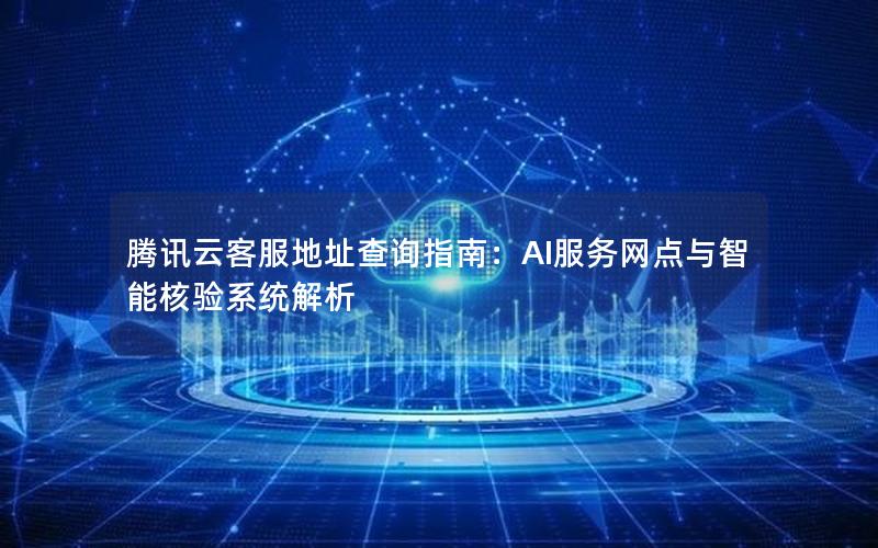 腾讯云客服地址查询指南：AI服务网点与智能核验系统解析