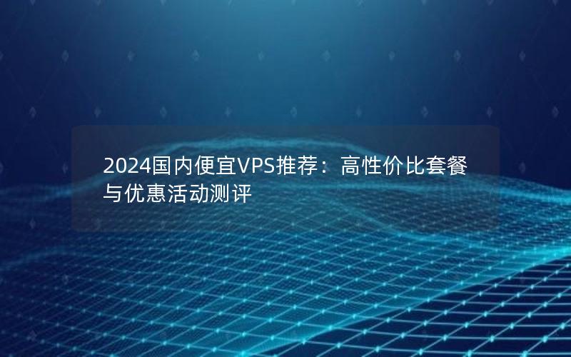 2024国内便宜VPS推荐：高性价比套餐与优惠活动测评