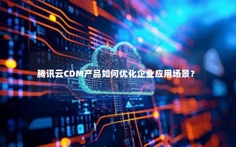 腾讯云CDM产品如何优化企业应用场景？