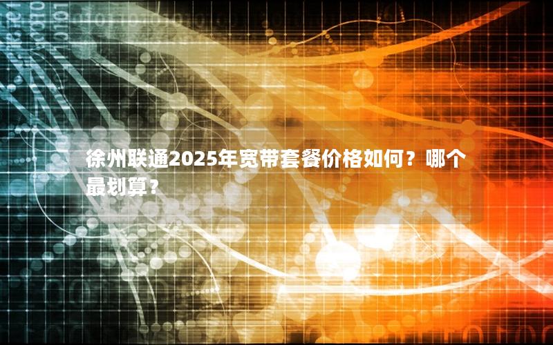 徐州联通2025年宽带套餐价格如何？哪个最划算？