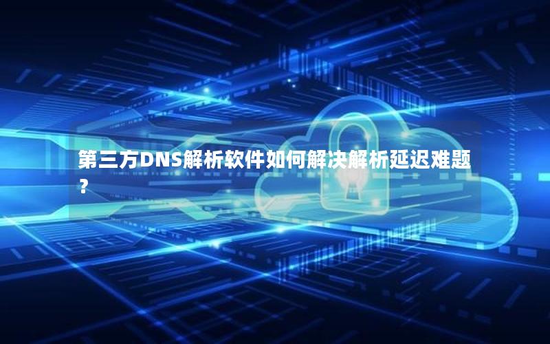 第三方DNS解析软件如何解决解析延迟难题？