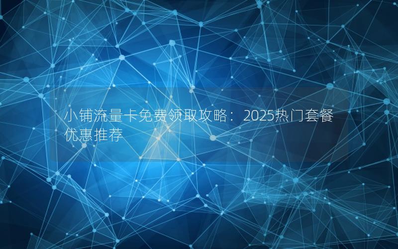 小铺流量卡免费领取攻略：2025热门套餐优惠推荐