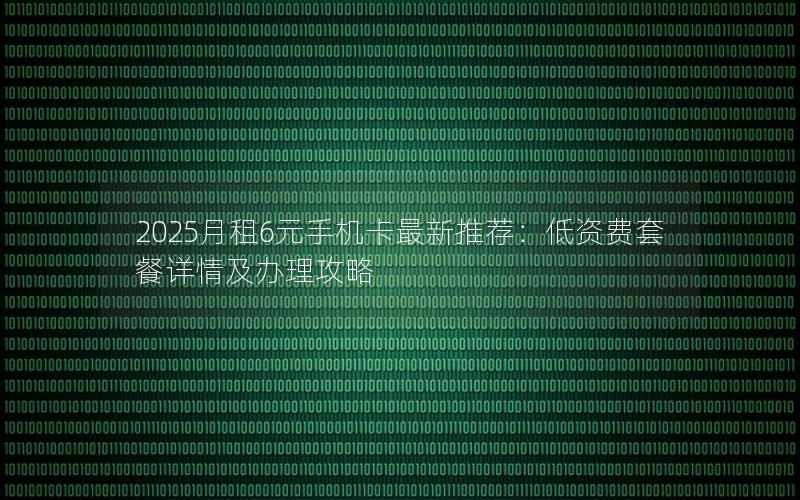 2025月租6元手机卡最新推荐：低资费套餐详情及办理攻略