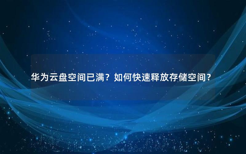 华为云盘空间已满？如何快速释放存储空间？