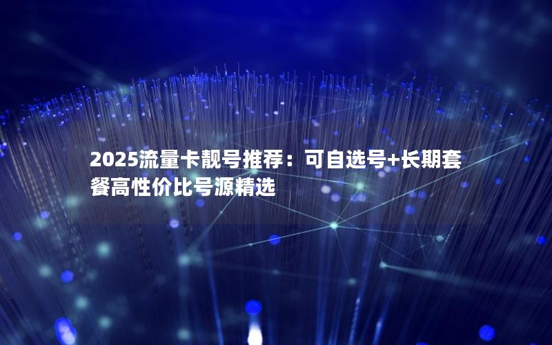 2025流量卡靓号推荐：可自选号+长期套餐高性价比号源精选