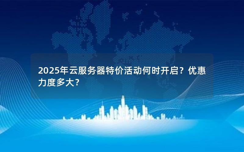 2025年云服务器特价活动何时开启？优惠力度多大？