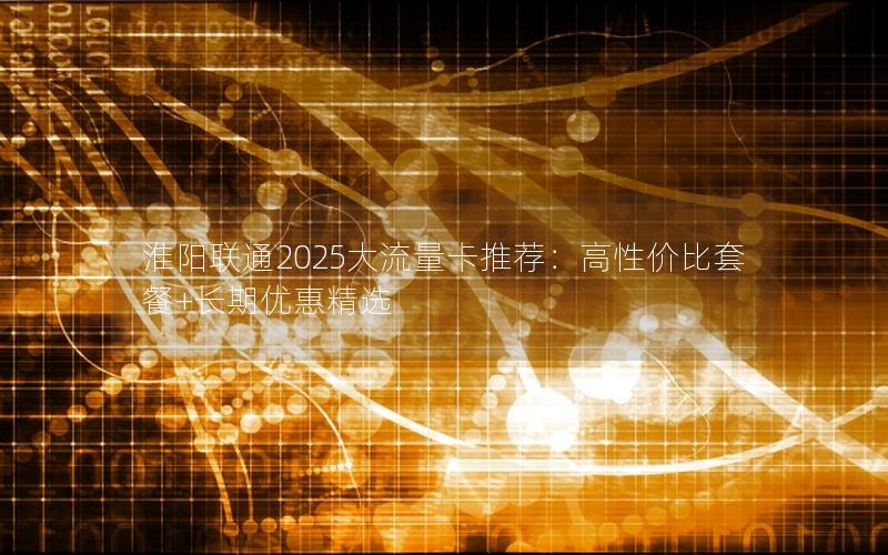 淮阳联通2025大流量卡推荐：高性价比套餐+长期优惠精选