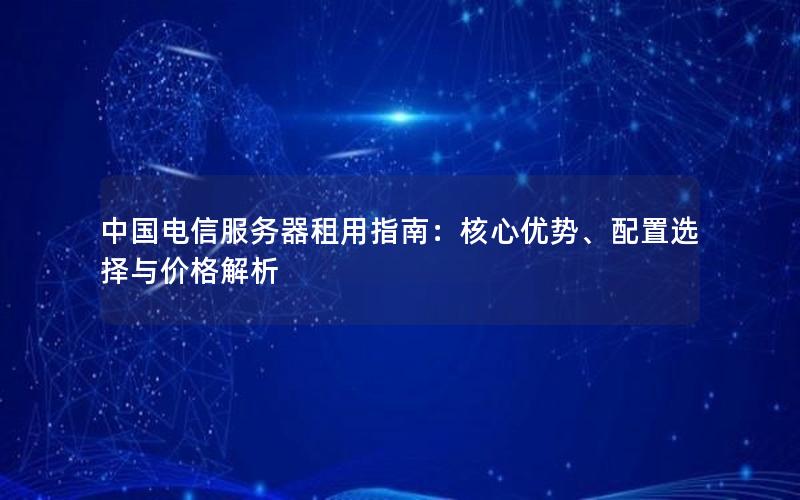 中国电信服务器租用指南：核心优势、配置选择与价格解析