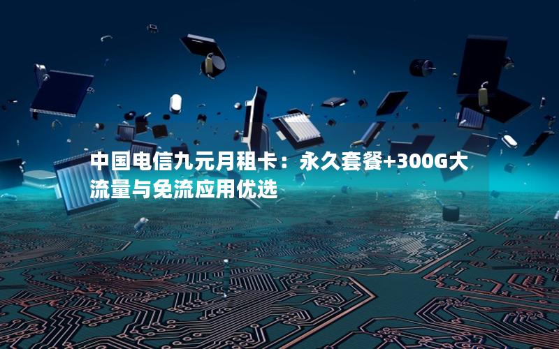 中国电信九元月租卡：永久套餐+300G大流量与免流应用优选